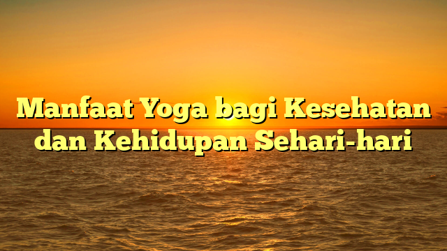 Manfaat Yoga bagi Kesehatan dan Kehidupan Sehari-hari
