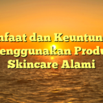 Manfaat dan Keuntungan Menggunakan Produk Skincare Alami