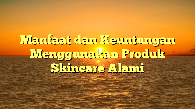 Manfaat dan Keuntungan Menggunakan Produk Skincare Alami