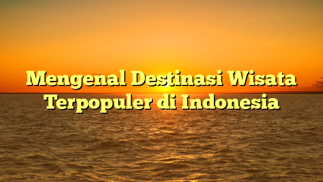 Mengenal Destinasi Wisata Terpopuler di Indonesia