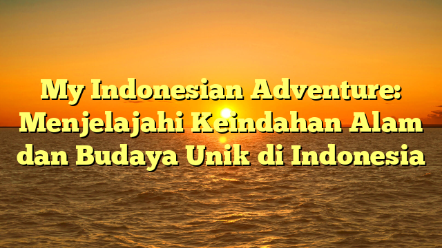 My Indonesian Adventure: Menjelajahi Keindahan Alam dan Budaya Unik di Indonesia