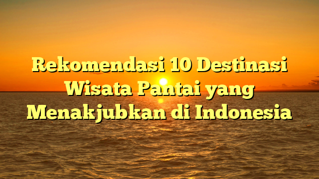 Rekomendasi 10 Destinasi Wisata Pantai yang Menakjubkan di Indonesia