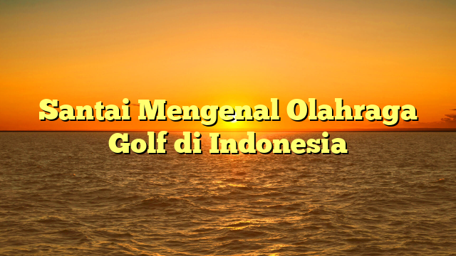 Santai Mengenal Olahraga Golf di Indonesia