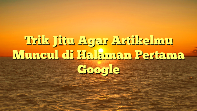 Trik Jitu Agar Artikelmu Muncul di Halaman Pertama Google